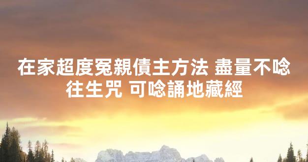 在家超度冤親債主方法 盡量不唸往生咒 可唸誦地藏經
